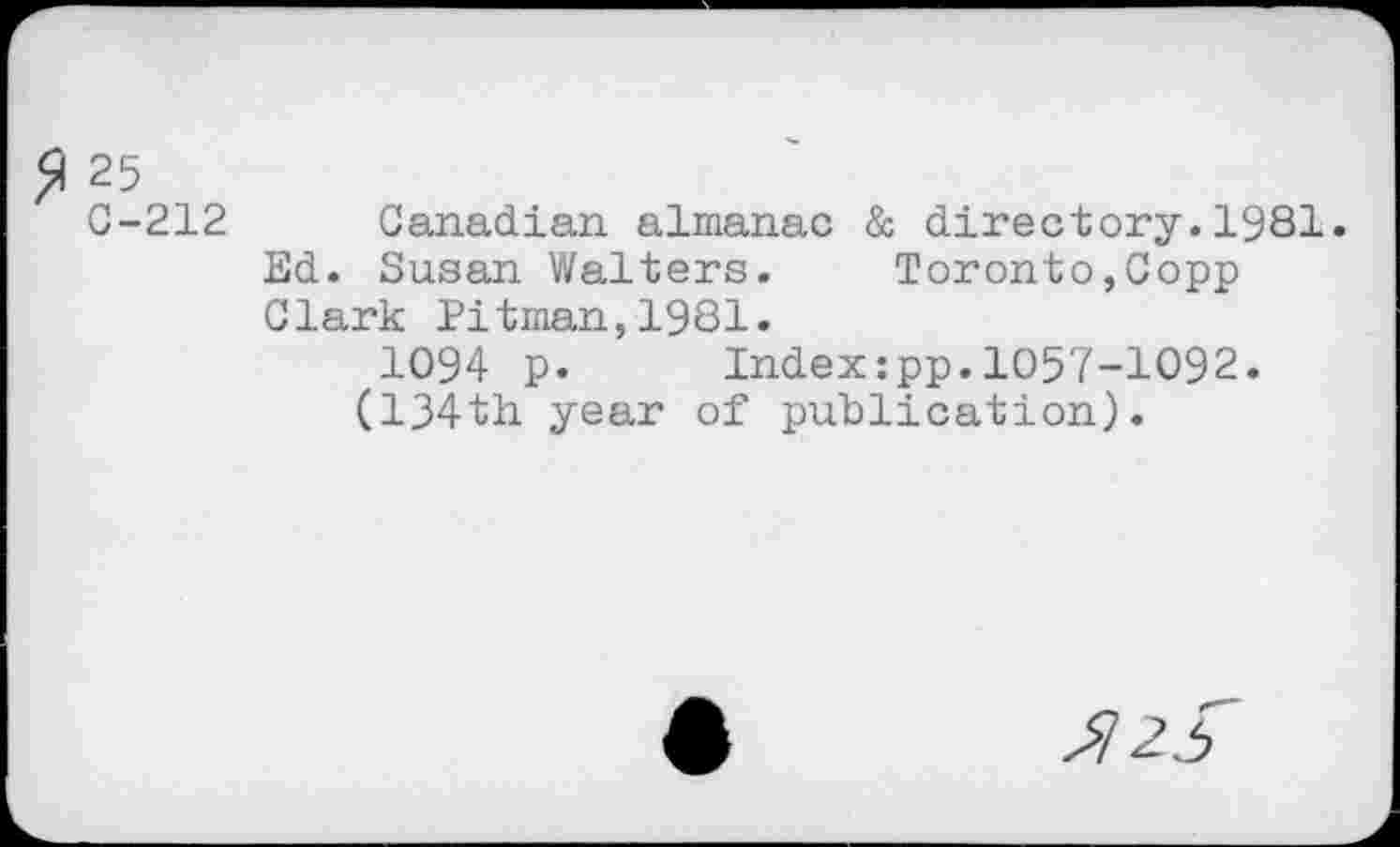 ﻿$ 25
C-212 Canadian almanac & directory.1981. Ed. Susan Walters. Toronto,Copp Clark Pitman,1981.
1094 p. Index:pp.1057-1092. (134th year of publication).
